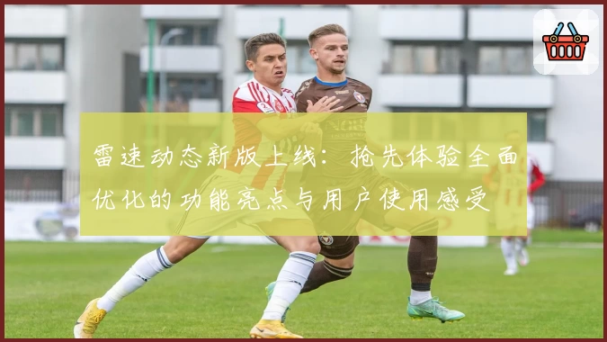 雷速动态新版上线：抢先体验全面优化的功能亮点与用户使用感受