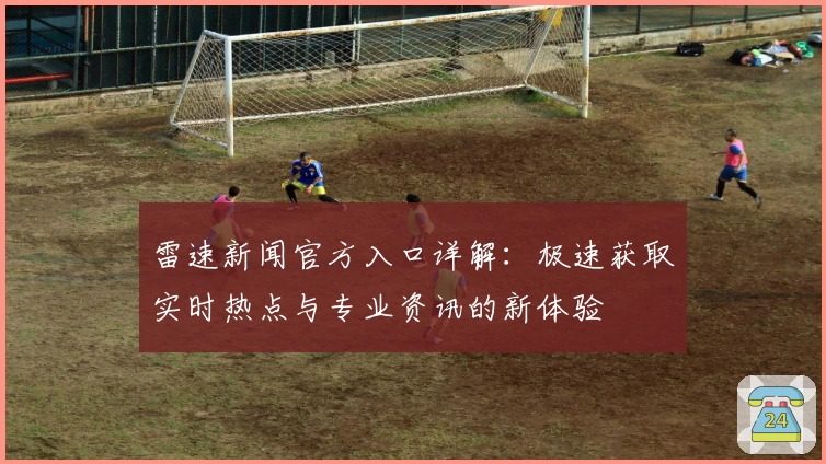 雷速新闻官方入口详解：极速获取实时热点与专业资讯的新体验