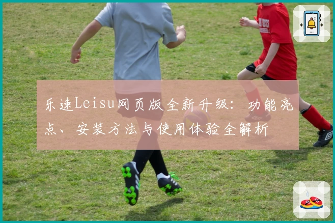 乐速Leisu网页版全新升级：功能亮点、安装方法与使用体验全解析